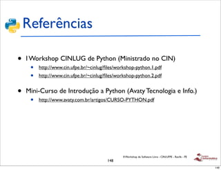 Referências

•   I Workshop CINLUG de Python (Ministrado no CIN)
     •   http://www.cin.ufpe.br/~cinlug/ﬁles/workshop-python.1.pdf
     •   http://www.cin.ufpe.br/~cinlug/ﬁles/workshop-python.2.pdf


•   Mini-Curso de Introdução a Python (Avaty Tecnologia e Info.)
     •   http://www.avaty.com.br/artigos/CURSO-PYTHON.pdf




                                                II Workshop de Software Livre - CIN/UFPE - Recife - PE
                                        148
                                                                                                         148
 