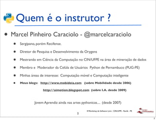 Quem é o instrutor ?
• Marcel Pinheiro Caraciolo - @marcelcaraciolo
   •   Sergipano, porém Recifense.

   •   Diretor de Pesquisa e Desenvolvimento da Orygens

   •   Mestrando em Ciência da Computação no CIN/UFPE na área de mineração de dados

   •   Membro e Moderador da Celúla de Usuários Python de Pernambuco (PUG-PE)

   •   Minhas áreas de interesse: Computação móvel e Computação inteligente

   •   Meus blogs: http://www.mobideia.com (sobre Mobilidade desde 2006)

                      http://aimotion.blogspot.com (sobre I.A. desde 2009)



                Jovem Aprendiz ainda nas artes pythonicas.... (desde 2007)

                                                   II Workshop de Software Livre - CIN/UFPE - Recife - PE
                                            2
                                                                                                            2
 