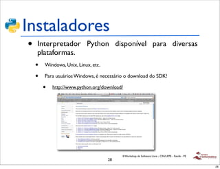 Instaladores
•   Interpretador Python disponível para diversas
    plataformas.
    •   Windows, Unix, Linux, etc.

    •   Para usuários Windows, é necessário o download do SDK!

        •   http://www.python.org/download/




                                          II Workshop de Software Livre - CIN/UFPE - Recife - PE
                                     28
                                                                                                   28
 