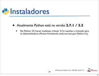 Instaladores
•   Atualmente Python está na versão 2.7.1 / 3.2
    •   No Python 3.0 houve mudanças críticas! 2.7.x suaviliza a transição para
        os desenvolvedores (Muitos frameworks ainda escritos para Python 2.x)




                                            II Workshop de Software Livre - CIN/UFPE - Recife - PE
                                     29
                                                                                                     29
 