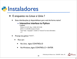Instaladores
•   E enquanto no Linux e Unix ?
    •   Estas distribuições já disponibilizam para você de forma nativa!




    •   Prompt do python “>>>”:

        •   Para sair:

            •   No Unix, digite CONTROL-D

            •   No Windows, digite CONTROL-Z + ENTER


                                              II Workshop de Software Livre - CIN/UFPE - Recife - PE
                                       32
                                                                                                       32
 