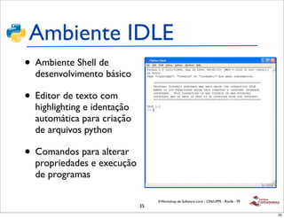 Ambiente IDLE
• Ambiente Shell de
  desenvolvimento básico

• Editor de texto com
  highlighting e identação
  automática para criação
  de arquivos python

• Comandos para alterar
  propriedades e execução
  de programas

                                  II Workshop de Software Livre - CIN/UFPE - Recife - PE
                             35
                                                                                           35
 