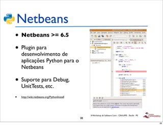 Netbeans
• Netbeans >= 6.5
• Plugin para
    desenvolvimento de
    aplicações Python para o
    Netbeans

• Suporte para Debug,
    UnitTests, etc.
•   http://wiki.netbeans.org/PythonInstall




                                                  II Workshop de Software Livre - CIN/UFPE - Recife - PE
                                             38
                                                                                                           38
 