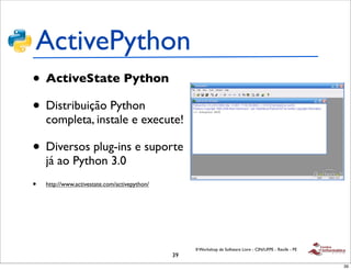 ActivePython
• ActiveState Python
• Distribuição Python
    completa, instale e execute!

• Diversos plug-ins e suporte
    já ao Python 3.0
•   http://www.activestate.com/activepython/




                                                    II Workshop de Software Livre - CIN/UFPE - Recife - PE
                                               39
                                                                                                             39
 