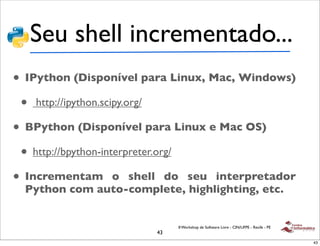 Seu shell incrementado...
• IPython (Disponível para Linux, Mac, Windows)
 • http://ipython.scipy.org/
• BPython (Disponível para Linux e Mac OS)
 • http://bpython-interpreter.org/
• Incrementam o shell do seu interpretador
  Python com auto-complete, highlighting, etc.


                             II Workshop de Software Livre - CIN/UFPE - Recife - PE
                        43
                                                                                      43
 