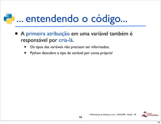 ... entendendo o código...
• A primeira atribuição em uma variável também é
  responsável por cria-lá.
   •   Os tipos das variáveis não precisam ser informados;
   •   Python descobre o tipo da variável por conta própria!




                                             II Workshop de Software Livre - CIN/UFPE - Recife - PE
                                      58
                                                                                                      58
 