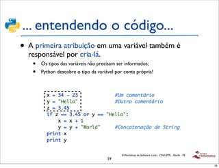... entendendo o código...
• A primeira atribuição em uma variável também é
  responsável por cria-lá.
   •   Os tipos das variáveis não precisam ser informados;
   •   Python descobre o tipo da variável por conta própria!




                                             II Workshop de Software Livre - CIN/UFPE - Recife - PE
                                      59
                                                                                                      59
 