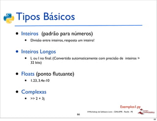 Tipos Básicos
• Inteiros    (padrão para números)
   •   Divisão entre inteiros, resposta um inteiro!


• Inteiros Longos
   •   L ou l no ﬁnal. (Convertido automaticamente com precisão de inteiros >
       32 bits)


• Floats (ponto ﬂutuante)
   •   1.23, 3.4e-10


• Complexas
   •   >> 2 + 3j

                                                                                     Exemplos1.py
                                              II Workshop de Software Livre - CIN/UFPE - Recife - PE
                                       66
                                                                                                       66
 