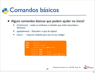 Comandos básicos
     !
       !"#$%&'()$*"+),-$.*/0&/%($.
•   Alguns comandos básicos que podem ajudar no ínicio!
     •    dir(element) - todos
         ! 1$"'()$*"#$%&'        os atributos e métodos que estão associados a
         elemento.
          ! 20/3,&'*&,)$*4,/*/.&56/%*/"*#%5"/5%$*
     •      7-$3$*($*"+),-$
         type(element) - Descobrir o tipo do objeto!
     •   import - importe módulos para uso no seu código!
          ! 8$%('*65.96/-*$7:/&$.*/*./,.*%/.#/3&56$.*
            ";&$)$.
                   !"#$%& !"#$%&#
                   !"#$%& !"#$%&#'(&)#
                   !"#$%& !"#$%&#'(&)#!'(!"(&)
                   )     !"#$%&#!!"#$%& !*
                     )   !"#$%&#!!"#$%& !(&)#
                       ) !"#$%&#!!"#$%& !(&)#'+,-"!'(!(+,




                                                  II Workshop de Software Livre - CIN/UFPE - Recife - PE
                                            69
                                                                                                           69
 