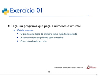 Exercício 01

• Faça um programa que peça 2 números e um real.
   •   Calcule e mostre:
       •   O produto do dobro do primeiro com a metade do segundo
       •   A soma do triplo do primeiro com o terceiro
       •   O terceiro elevado ao cubo




                                             II Workshop de Software Livre - CIN/UFPE - Recife - PE


                                        70
                                                                                                      70
 