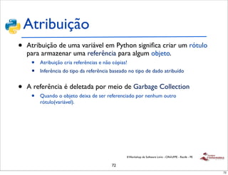 Atribuição
•   Atribuição de uma variável em Python signiﬁca criar um rótulo
    para armazenar uma referência para algum objeto.
     •   Atribuição cria referências e não cópias!
     •   Inferência do tipo da referência baseado no tipo de dado atribuído


•   A referência é deletada por meio de Garbage Collection
     •   Quando o objeto deixa de ser referenciado por nenhum outro
         rótulo(variável).




                                                 II Workshop de Software Livre - CIN/UFPE - Recife - PE


                                          72
                                                                                                          72
 