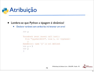 Atribuição
•   Lembre-se que Python a tipagem é dinâmica!
     •   Declarar variáveis sem atribuí-las irá levantar um erro!




                                                  II Workshop de Software Livre - CIN/UFPE - Recife - PE
                                           73
                                                                                                           73
 