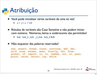 Atribuição
•   Você pode inicializar várias variáveis de uma só vez!
     •   x = y = z = 2.0


•   Rótulos de variáveis são Case Sensitive e não podem iniciar
    com número. Números, letras e underscores são permitidos!
     •   bob bob_2 _bob _2_bob bob_2 BoB


•   Não esquecer das palavras reservadas!




                                       II Workshop de Software Livre - CIN/UFPE - Recife - PE
                                  74
                                                                                                74
 
