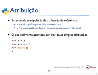 Atribuição
•   Entendendo manipulação de atribuição de referências
     •   x = y não signiﬁca que você fez uma cópia de y!
     •   x = y o que realmente faz é x referencia ao objeto que y referencia!


•   O que realmente acontece por trás dessa simples atribuição:




                                                II Workshop de Software Livre - CIN/UFPE - Recife - PE


                                         75
                                                                                                         75
 