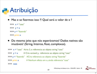 Atribuição
•    Mas e se ﬁzermos isso ?! Qual será o valor de x ?
    >>> x = “casa”
    >>> y = x
    >>> y = “fazenda”
    >>> print x

•    Do mesmo jeito que nós esperávamos! Dados nativos são
     imutáveis! (String, Inteiros, ﬂoat, complexos).
>>> x = “casa” #cria 3, x referencia ao objeto string “casa”
>>> y = x         # Cria variavel y, referencia ao objeto string “casa”
>>> y = “fazenda” #Cria referencia ao objeto string “fazenda”
>>> print x          # Nenhum efeito em x, ainda referencia “casa”
>>> casa
                                                    II Workshop de Software Livre - CIN/UFPE - Recife - PE
                                             77
                                                                                                             77
 