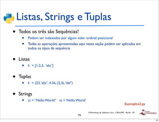 Listas, Strings e Tuplas
•   Todos os três são Sequências!
     •   Podem ser indexados por algum valor ordinal posicional
     •   Todas as operações apresentadas aqui nesta seção podem ser aplicadas em
         todos os tipos de sequência


•   Listas
     •   li = [1,2,3, ‘abc’]


•   Tuplas
     •   li = (23, ‘abc’, 4.56, (2,3), ‘def’)


•   Strings
     •   st = “Hello World” st = ‘Hello World’
                                                                                               Exemplos2.py

                                                     II Workshop de Software Livre - CIN/UFPE - Recife - PE
                                                79
                                                                                                              79
 
