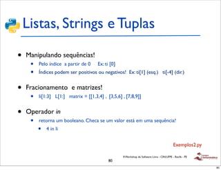 Listas, Strings e Tuplas

•   Manipulando sequências!
     •   Pelo índice a partir de 0    Ex: ti [0]
     •   Índices podem ser positivos ou negativos! Ex: ti[1] (esq.) ti[-4] (dir.)


•   Fracionamento e matrizes!
     •   li[1:3] L[1:] matrix = [[1,3,4] , [3,5,6] , [7,8,9]]


•   Operador in
     •   retorna um booleano. Checa se um valor está em uma sequência!
         •   4 in li


                                                                                             Exemplos2.py

                                                   II Workshop de Software Livre - CIN/UFPE - Recife - PE
                                            80
                                                                                                            80
 