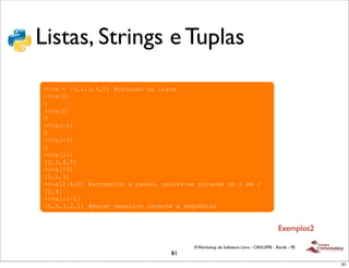 !
Listas, Strings e Tuplas
 !"#$%#&'&%()##%*+,&"$)*#

 !   -*+"()&.,#"$"/,#&)&*)0%$"/,#
 !!!"#$#%&'(')'*'+,#!"#$%&'()*%)+$,-%
 !!!"%-,
 &
 !!!"%(,
 )
 !!!"%.&,
 +
 !!!"%.),
 )
 !!!"%&/,
 %(')'*'+,
 !!!"%/),
 %&'('),
 !!!"%&/*/(,#!%"#.,"$*()()/%,,(0)"(+.-%1,.)/2+%3*()*.)4).5)4
 %('*,
 !!!"%//.&,
 %+'*')'('&,#!/%,,()3.6%-$7()$37.#-.)%),.8293"$%


                                                                                      Exemplos2

                                          II Workshop de Software Livre - CIN/UFPE - Recife - PE
                                    81
                                                                                                   81
 
