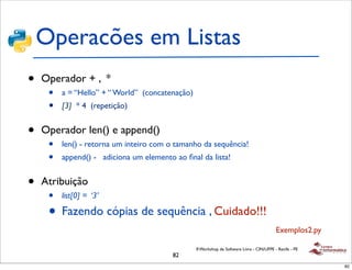 Operacões em Listas
•   Operador + , *
     •   a = “Hello” + “ World” (concatenação)
     •   [3] * 4 (repetição)


•   Operador len() e append()
     •   len() - retorna um inteiro com o tamanho da sequência!
     •   append() - adiciona um elemento ao ﬁnal da lista!


•   Atribuição
     •   list[0] = ‘3’

     • Fazendo cópias de sequência , Cuidado!!!
                                                                                           Exemplos2.py

                                                 II Workshop de Software Livre - CIN/UFPE - Recife - PE
                                         82
                                                                                                          82
 