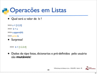 Operacões em Listas
•    Qual será o valor de b ?

>>> a = [1,2,3]
>>> b = a
>>> a.append(4)
>>> print b

•    Surpresa!

    >>> b = [1,2,3,4]


•    Dados do tipo listas, dicionarios e pré-deﬁnidos pelo usuário
     são mutáveis!


                                       II Workshop de Software Livre - CIN/UFPE - Recife - PE
                                  84
                                                                                                84
 