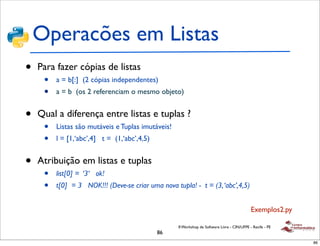 Operacões em Listas
•   Para fazer cópias de listas
     •   a = b[:] (2 cópias independentes)
     •   a = b (os 2 referenciam o mesmo objeto)


•   Qual a diferença entre listas e tuplas ?
     •   Listas são mutáveis e Tuplas imutáveis!
     •   l = [1,‘abc’,4] t = (1,‘abc’,4,5)


•   Atribuição em listas e tuplas
     •   list[0] = ‘3‘ ok!
     •   t[0] = 3 NOK!!! (Deve-se criar uma nova tupla! - t = (3, ‘abc’,4,5)


                                                                                             Exemplos2.py

                                                   II Workshop de Software Livre - CIN/UFPE - Recife - PE
                                             86
                                                                                                            86
 