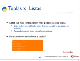 Tuplas x Listas
!
   • Listas
 !"#$%& são mais lentas porém mais poderosas que tuplas
             •    Listas podem ser modiﬁcadas e tem diversos operadores que podem ser
                  utilizados
 !   '(%)*+%,-.)-/*0"%*&/%/$*&)%&1/+2,/",%/3*4-(-.5%/&")*$1/
             •  Tuplas são imutáveis e tem menos funcionalidades!
     &62/*,")78-*&

 !   /9&%:&-/%/4".562/)"#$-;</#%(%/)(%.&42(,%(/2")(2&/)*#2&/
       •
     -,/)"#$%& converter entre listas e tuplas ?
           Para
                 !!!"#$#%&'(')'*'+,
                 !!!-./012"3
                 2&'(')'*'+3
                 !!!045-2-./012"33
                 %&'(')'*'+,
                 !!!610/2-./013#!"#$%&%'#"())
                                                                                                  Exemplos2.py

                                                        II Workshop de Software Livre - CIN/UFPE - Recife - PE
                                                 87
                                                                                                                 87
 