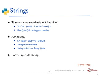 Strings
•   Também uma sequência e é Imutável!
     •   “42” + 1 (erro!) Use “42” + str(1)
     •   ﬂoat(), int() -> string para numéro


•   Atribuição
     •   S = ‘spam’ S[0] = ‘x’ ERRO!!!
     •   Strings são imutáveis!
     •   String -> Lista -> String (.join)


•   Formatação de string


                                                                                            Exemplos2.py

                                                  II Workshop de Software Livre - CIN/UFPE - Recife - PE
                                             91
                                                                                                           91
 