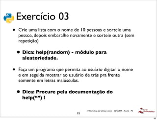 Exercício 03
•   Crie uma lista com o nome de 10 pessoas e sorteie uma
    pessoa, depois embaralhe novamente e sorteie outra (sem
    repetição)

    • Dica: help(random) - módulo para
      aleatoriedade.

•   Faça um programa que permita ao usuário digitar o nome
    e em seguida mostrar ao usuário de trás pra frente
    somente em letras maiúsculas.

    • Dica: Procure pela documentação do
      help(“”) !

                                    II Workshop de Software Livre - CIN/UFPE - Recife - PE
                               93
                                                                                             93
 
