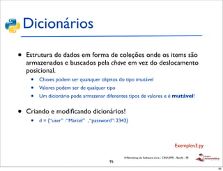 Dicionários

•   Estrutura de dados em forma de coleções onde os items são
    armazenados e buscados pela chave em vez do deslocamento
    posicional.
     •   Chaves podem ser quaisquer objetos do tipo imutável
     •   Valores podem ser de qualquer tipo
     •   Um dicionário pode armazenar diferentes tipos de valores e é mutável!


•   Criando e modiﬁcando dicionários!
     •   d = {“user” : “Marcel” , “password”: 2342}



                                                                                           Exemplos3.py

                                                 II Workshop de Software Livre - CIN/UFPE - Recife - PE
                                          95
                                                                                                          95
 