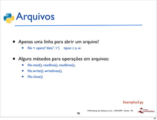 Arquivos

•   Apenas uma linha para abrir um arquivo!
     •   ﬁle = open(“data”, ‘r’)      tipos: r, a, w


•   Alguns métodos para operações em arquivos:
     •   ﬁle.read(), readline(), readlines(),
     •   ﬁle.write(), writelines(),
     •   ﬁle.close()




                                                                                                 Exemplos3.py

                                                       II Workshop de Software Livre - CIN/UFPE - Recife - PE
                                                98
                                                                                                                98
 