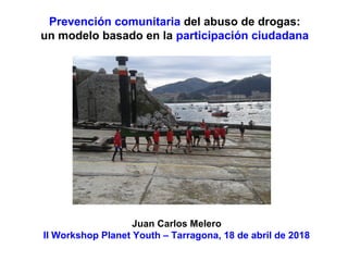 Prevención comunitaria del abuso de drogas:
un modelo basado en la participación ciudadana
Juan Carlos Melero
II Workshop Planet Youth – Tarragona, 18 de abril de 2018
 