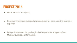 PROEXT 2014
● Edital PROEXT 2014 (MEC)
● Desenvolvimento de jogos educacionais abertos para o ensino técnico e
superior
● ...