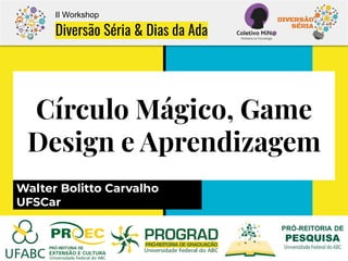 Círculo Mágico, Game
Design e Aprendizagem
Walter Bolitto Carvalho
UFSCar
II Workshop
Diversão Séria & Dias da Ada
 