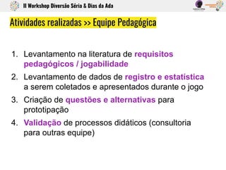 1. Levantamento na literatura de requisitos
pedagógicos / jogabilidade
2. Levantamento de dados de registro e estatística
a serem coletados e apresentados durante o jogo
3. Criação de questões e alternativas para
prototipação
4. Validação de processos didáticos (consultoria
para outras equipe)
Atividades realizadas >> Equipe Pedagógica
II Workshop Diversão Séria & Dias da Ada
 