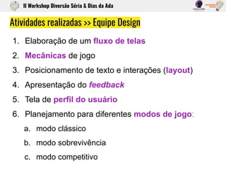 1. Elaboração de um fluxo de telas
2. Mecânicas de jogo
3. Posicionamento de texto e interações (layout)
4. Apresentação do feedback
5. Tela de perfil do usuário
6. Planejamento para diferentes modos de jogo:
a. modo clássico
b. modo sobrevivência
c. modo competitivo
Atividades realizadas >> Equipe Design
II Workshop Diversão Séria & Dias da Ada
 