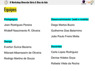 II Workshop Diversão Séria & Dias da Ada
Pedagógico
Jean Rodrigues Pereira
Rháleff Nascimento R. Oliveira
Design
Everton Surica Bezerra
Mitzrael Albarrassim de Oliveira
Rodrigo Martins de Souza
Desenvolvimento (web e mobile)
Diego Martos Buoro
Guilherme Dias Belarmino
João Paulo Freire Motta
Docentes
Carla Lopes Rodriguez
Denise Hideko Goya
Rafaela Vilela da Rocha
Equipes
 