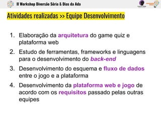 1. Elaboração da arquitetura do game quiz e
plataforma web
2. Estudo de ferramentas, frameworks e linguagens
para o desenvolvimento do back-end
3. Desenvolvimento do esquema e fluxo de dados
entre o jogo e a plataforma
4. Desenvolvimento da plataforma web e jogo de
acordo com os requisitos passado pelas outras
equipes
Atividades realizadas >> Equipe Desenvolvimento
II Workshop Diversão Séria & Dias da Ada
 