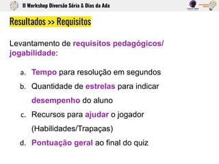 Levantamento de requisitos pedagógicos/
jogabilidade:
Tempo para resolução em segundos
Quantidade de estrelas para indicar
desempenho do aluno
Recursos para ajudar o jogador
(Habilidades/Trapaças)
Pontuação geral ao final do quiz
Resultados >> Requisitos
II Workshop Diversão Séria & Dias da Ada
 