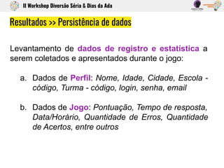 Levantamento de dados de registro e estatística a
serem coletados e apresentados durante o jogo:
a. Dados de Perfil: Nome, Idade, Cidade, Escola -
código, Turma - código, login, senha, email
b. Dados de Jogo: Pontuação, Tempo de resposta,
Data/Horário, Quantidade de Erros, Quantidade
de Acertos, entre outros
Resultados >> Persistência de dados
II Workshop Diversão Séria & Dias da Ada
 