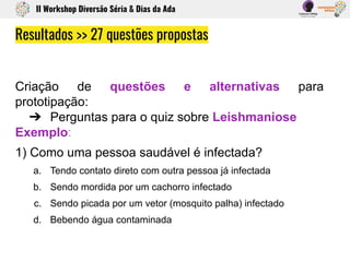 Criação de questões e alternativas para
prototipação:
➔ Perguntas para o quiz sobre Leishmaniose
Exemplo:
1) Como uma pessoa saudável é infectada?
a. Tendo contato direto com outra pessoa já infectada
b. Sendo mordida por um cachorro infectado
c. Sendo picada por um vetor (mosquito palha) infectado
d. Bebendo água contaminada
Resultados >> 27 questões propostas
II Workshop Diversão Séria & Dias da Ada
 