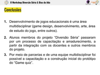 1. Desenvolvimento de jogos educacionais é uma área
multidisciplinar (game design, desenvolvimento, arte, área
de estudo do jogo, entre outros).
2. Alunos membros do projeto “Diversão Séria” passaram
por um processo de capacitação e amadurecimento, a
partir da integração com os docentes e outros membros
do projeto.
3. Por meio de parcerias e de uma equipe multidisciplinar foi
possível a capacitação e a construção inicial do protótipo
do “Game quiz”.
Conclusões
II Workshop Diversão Séria & Dias da Ada
 