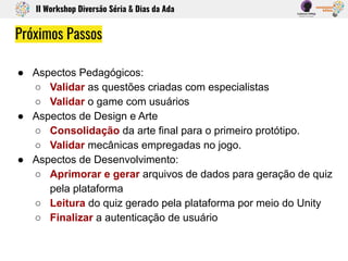 ● Aspectos Pedagógicos:
○ Validar as questões criadas com especialistas
○ Validar o game com usuários
● Aspectos de Design e Arte
○ Consolidação da arte final para o primeiro protótipo.
○ Validar mecânicas empregadas no jogo.
● Aspectos de Desenvolvimento:
○ Aprimorar e gerar arquivos de dados para geração de quiz
pela plataforma
○ Leitura do quiz gerado pela plataforma por meio do Unity
○ Finalizar a autenticação de usuário
Próximos Passos
II Workshop Diversão Séria & Dias da Ada
 