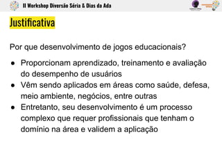 Justiﬁcativa
Por que desenvolvimento de jogos educacionais?
● Proporcionam aprendizado, treinamento e avaliação
do desempenho de usuários
● Vêm sendo aplicados em áreas como saúde, defesa,
meio ambiente, negócios, entre outras
● Entretanto, seu desenvolvimento é um processo
complexo que requer profissionais que tenham o
domínio na área e validem a aplicação
II Workshop Diversão Séria & Dias da Ada
 