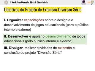Objetivos do Projeto de Extensão Diversão Séria
I. Organizar capacitações sobre o design e o
desenvolvimento de jogos educacionais (para o público
interno e externo)
II. Desenvolver e apoiar o desenvolvimento de jogos
educacionais (pelo público interno e externo)
III. Divulgar, realizar atividades de extensão e
conclusão do projeto "Diversão Séria"
II Workshop Diversão Séria & Dias da Ada
 