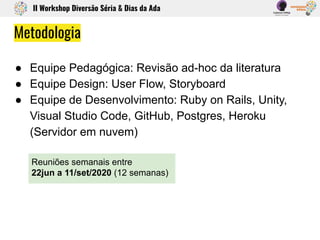 Metodologia
● Equipe Pedagógica: Revisão ad-hoc da literatura
● Equipe Design: User Flow, Storyboard
● Equipe de Desenvolvimento: Ruby on Rails, Unity,
Visual Studio Code, GitHub, Postgres, Heroku
(Servidor em nuvem)
II Workshop Diversão Séria & Dias da Ada
Reuniões semanais entre
22jun a 11/set/2020 (12 semanas)
 