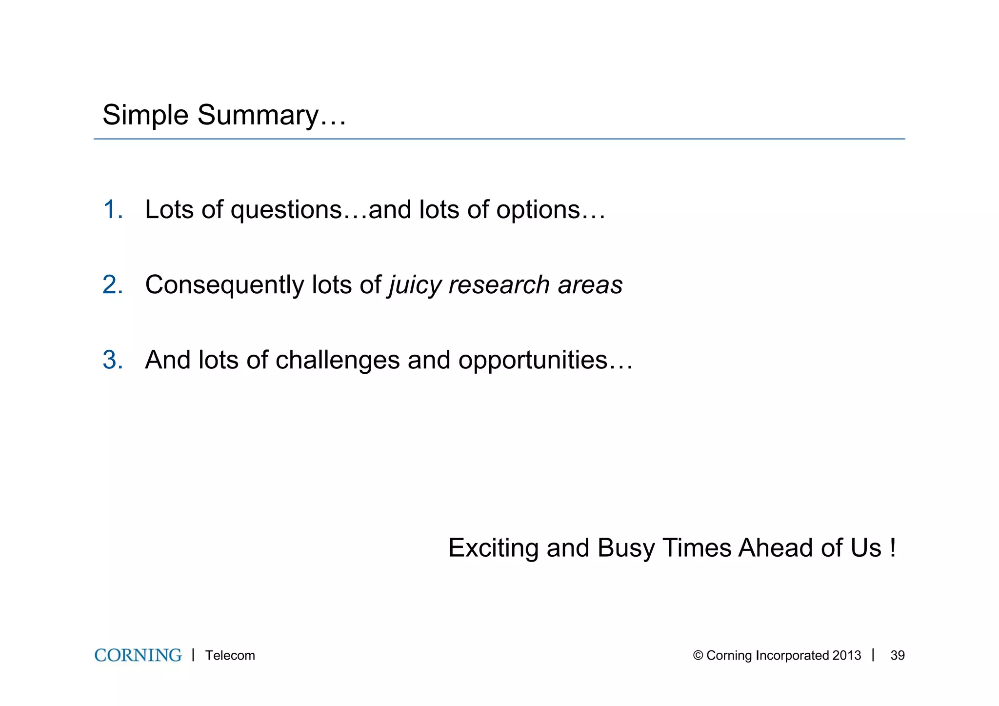 Simple Summary…
1. Lots of questions…and lots of options…
2. Consequently lots of juicy research areas
3. And lots of challenges and opportunities…
Telecom © Corning Incorporated 2013 39
3. And lots of challenges and opportunities…
Exciting and Busy Times Ahead of Us !
 
