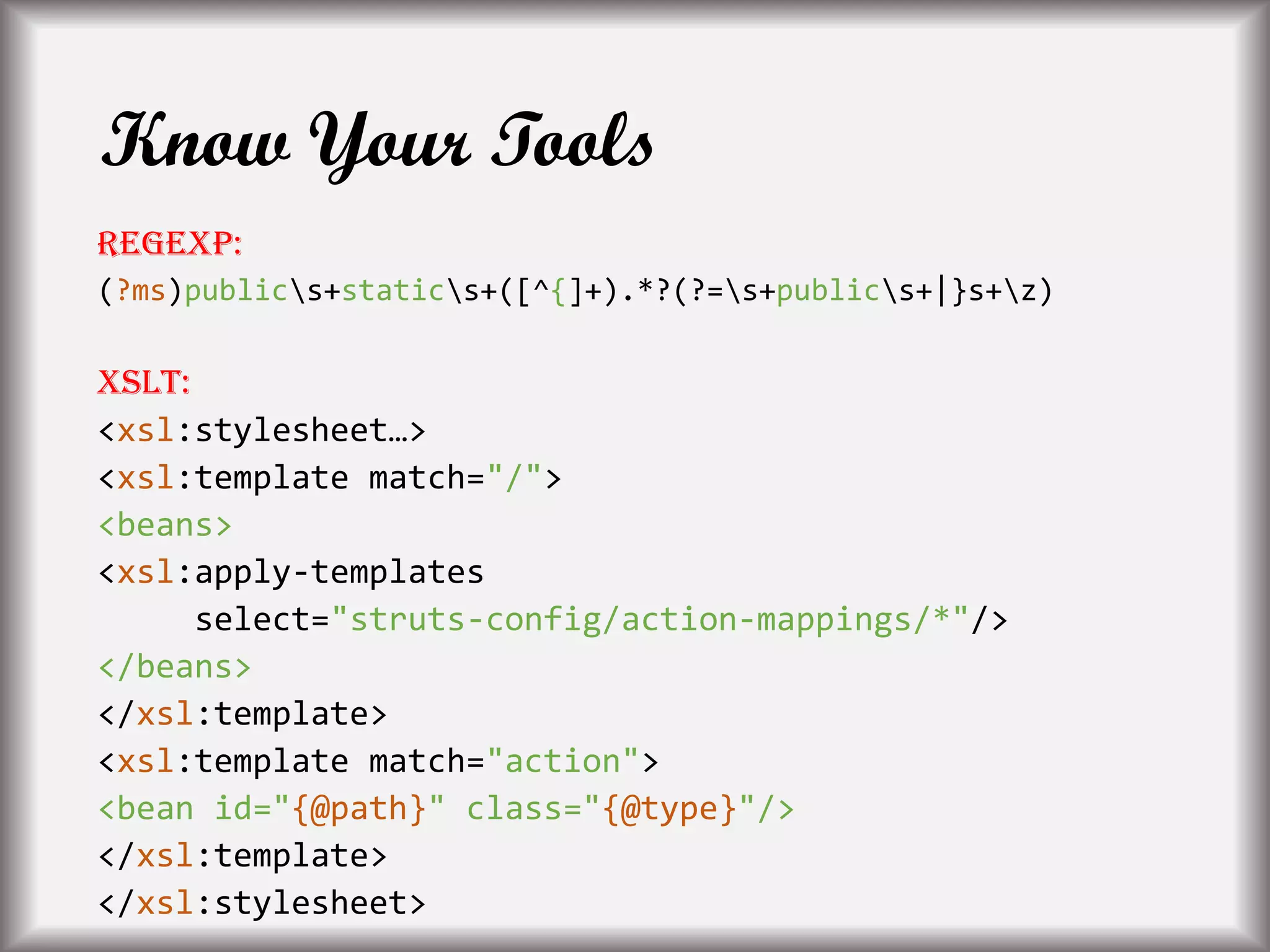 Know Your Tools
Regexp:
(?ms)publics+statics+([^{]+).*?(?=s+publics+|}s+z)
XSLT:
<xsl:stylesheet…>
<xsl:template match="/">
<beans>
<xsl:apply-templates
select="struts-config/action-mappings/*"/>
</beans>
</xsl:template>
<xsl:template match="action">
<bean id="{@path}" class="{@type}"/>
</xsl:template>
</xsl:stylesheet>
 