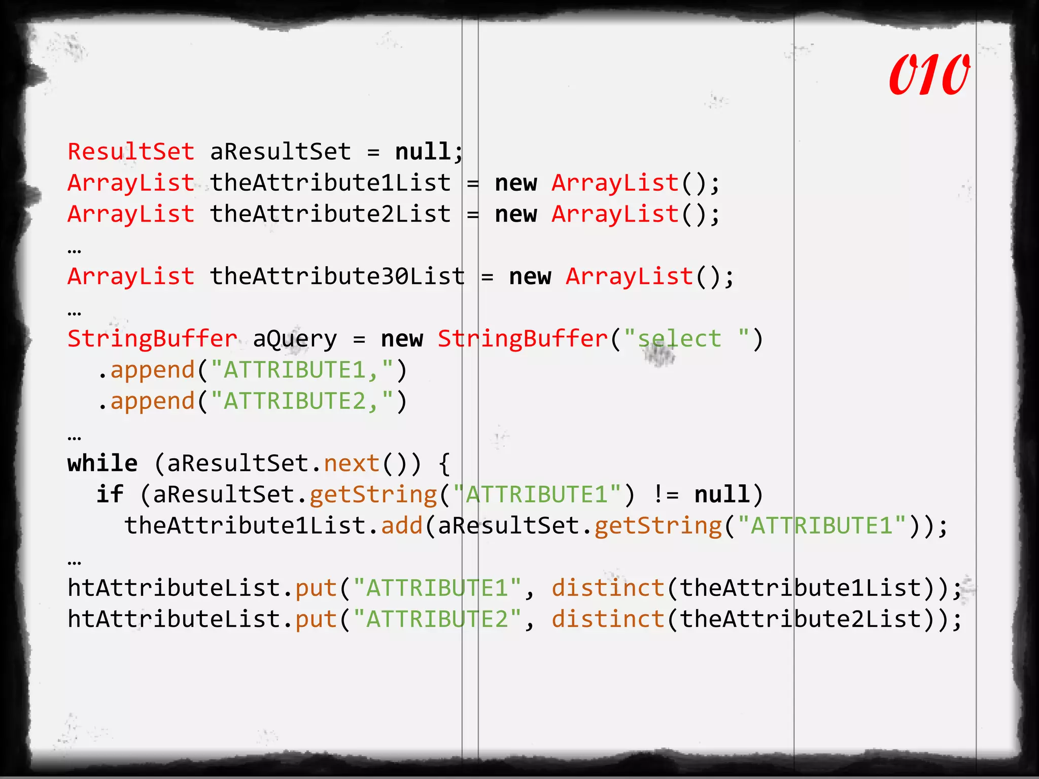 ResultSet aResultSet = null;
ArrayList theAttribute1List = new ArrayList();
ArrayList theAttribute2List = new ArrayList();
…
ArrayList theAttribute30List = new ArrayList();
…
StringBuffer aQuery = new StringBuffer("select ")
.append("ATTRIBUTE1,")
.append("ATTRIBUTE2,")
…
while (aResultSet.next()) {
if (aResultSet.getString("ATTRIBUTE1") != null)
theAttribute1List.add(aResultSet.getString("ATTRIBUTE1"));
…
htAttributeList.put("ATTRIBUTE1", distinct(theAttribute1List));
htAttributeList.put("ATTRIBUTE2", distinct(theAttribute2List));
010
 