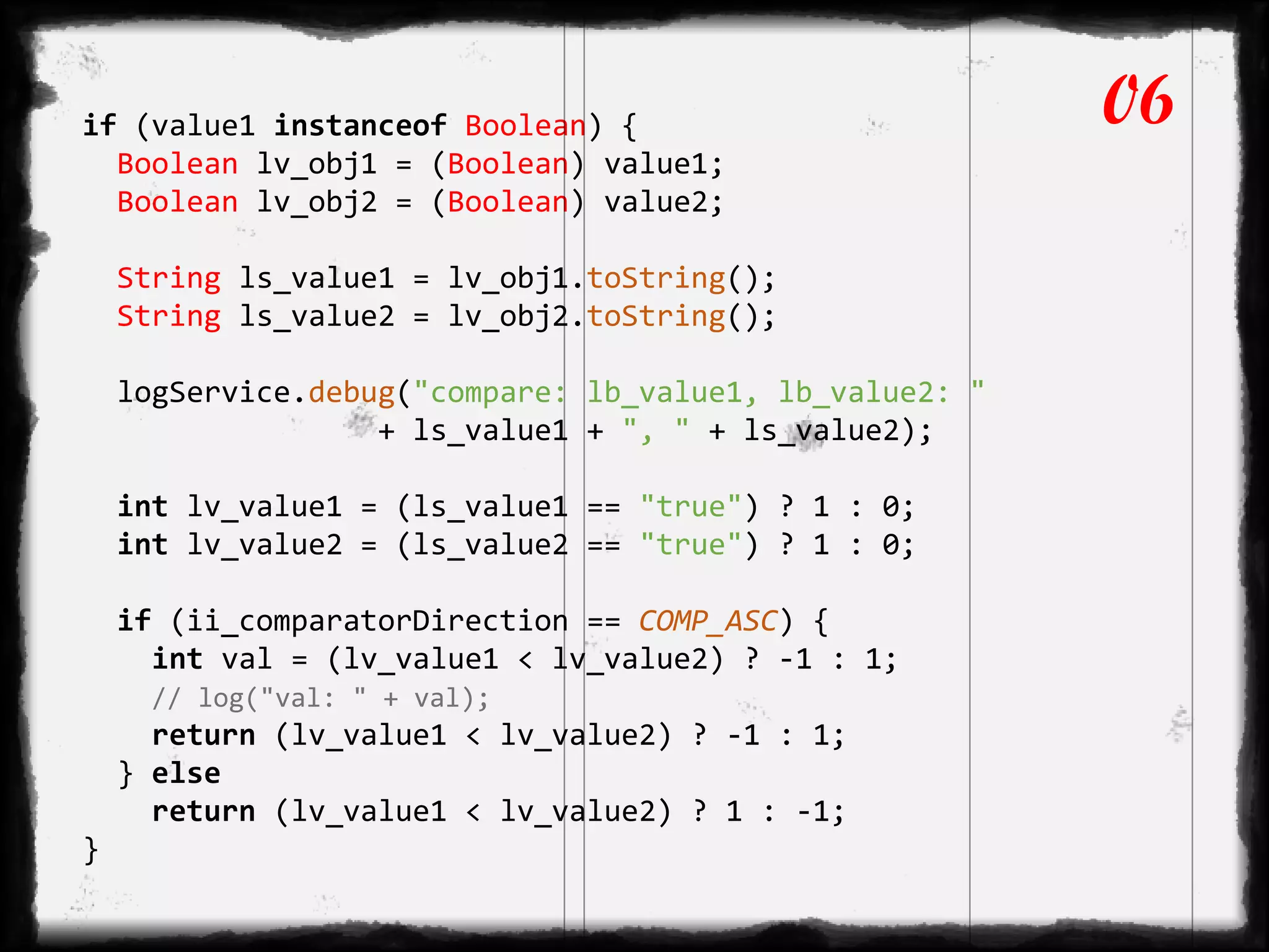 if (value1 instanceof Boolean) {
Boolean lv_obj1 = (Boolean) value1;
Boolean lv_obj2 = (Boolean) value2;
String ls_value1 = lv_obj1.toString();
String ls_value2 = lv_obj2.toString();
logService.debug("compare: lb_value1, lb_value2: "
+ ls_value1 + ", " + ls_value2);
int lv_value1 = (ls_value1 == "true") ? 1 : 0;
int lv_value2 = (ls_value2 == "true") ? 1 : 0;
if (ii_comparatorDirection == COMP_ASC) {
int val = (lv_value1 < lv_value2) ? -1 : 1;
// log("val: " + val);
return (lv_value1 < lv_value2) ? -1 : 1;
} else
return (lv_value1 < lv_value2) ? 1 : -1;
}
06
 