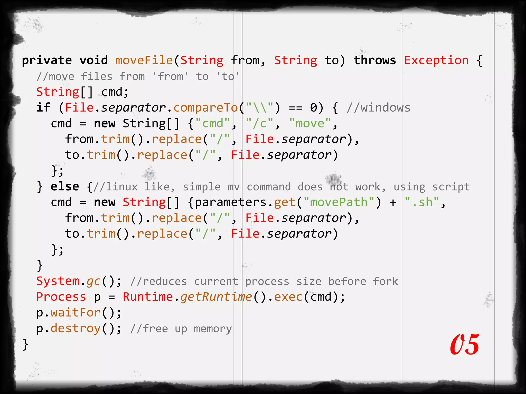 private void moveFile(String from, String to) throws Exception {
//move files from 'from' to 'to'
String[] cmd;
if (File.separator.compareTo("") == 0) { //windows
cmd = new String[] {"cmd", "/c", "move",
from.trim().replace("/", File.separator),
to.trim().replace("/", File.separator)
};
} else {//linux like, simple mv command does not work, using script
cmd = new String[] {parameters.get("movePath") + ".sh",
from.trim().replace("/", File.separator),
to.trim().replace("/", File.separator)
};
}
System.gc(); //reduces current process size before fork
Process p = Runtime.getRuntime().exec(cmd);
p.waitFor();
p.destroy(); //free up memory
} 05
 